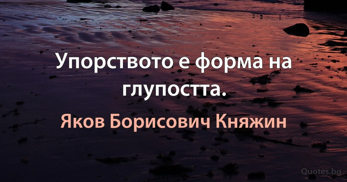 Упорството е форма на глупостта. (Яков Борисович Княжин)