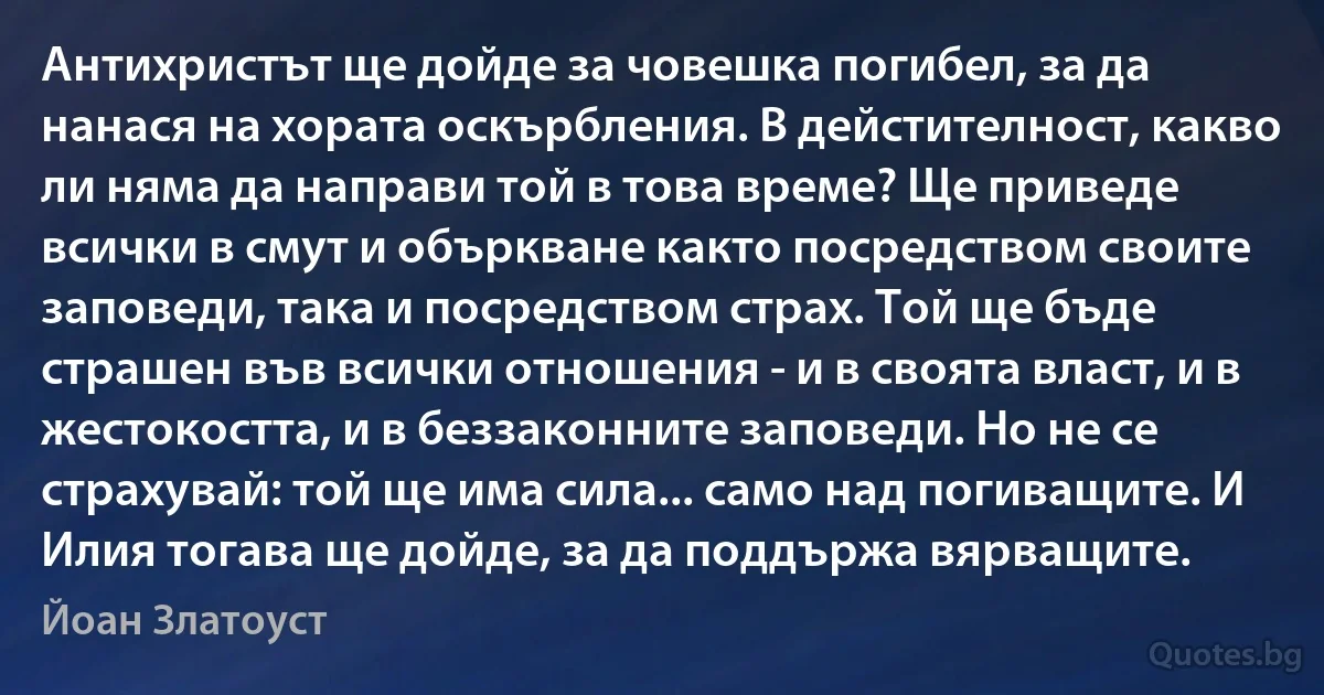 Антихристът ще дойде за човешка погибел, за да нанася на хората оскърбления. В дейстителност, какво ли няма да направи той в това време? Ще приведе всички в смут и объркване както посредством своите заповеди, така и посредством страх. Той ще бъде страшен във всички отношения - и в своята власт, и в жестокостта, и в беззаконните заповеди. Но не се страхувай: той ще има сила... само над погиващите. И Илия тогава ще дойде, за да поддържа вярващите. (Йоан Златоуст)