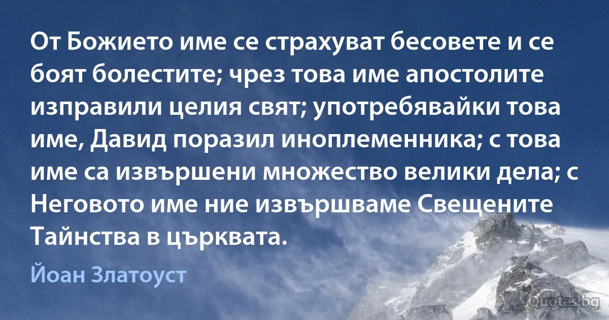 От Божието име се страхуват бесовете и се боят болестите; чрез това име апостолите изправили целия свят; употребявайки това име, Давид поразил иноплеменника; с това име са извършени множество велики дела; с Неговото име ние извършваме Свещените Тайнства в църквата. (Йоан Златоуст)