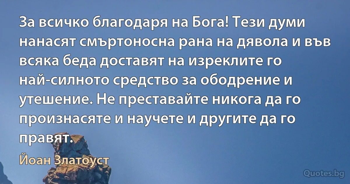 За всичко благодаря на Бога! Тези думи нанасят смъртоносна рана на дявола и във всяка беда доставят на изреклите го най-силното средство за ободрение и утешение. Не преставайте никога да го произнасяте и научете и другите да го правят. (Йоан Златоуст)