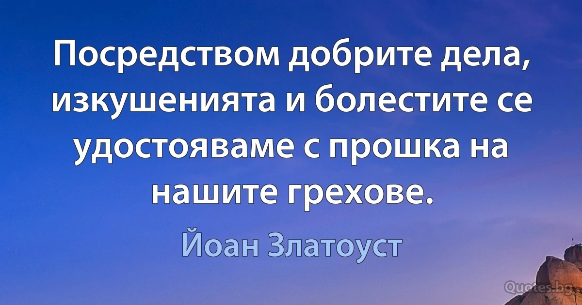 Посредством добрите дела, изкушенията и болестите се удостояваме с прошка на нашите грехове. (Йоан Златоуст)