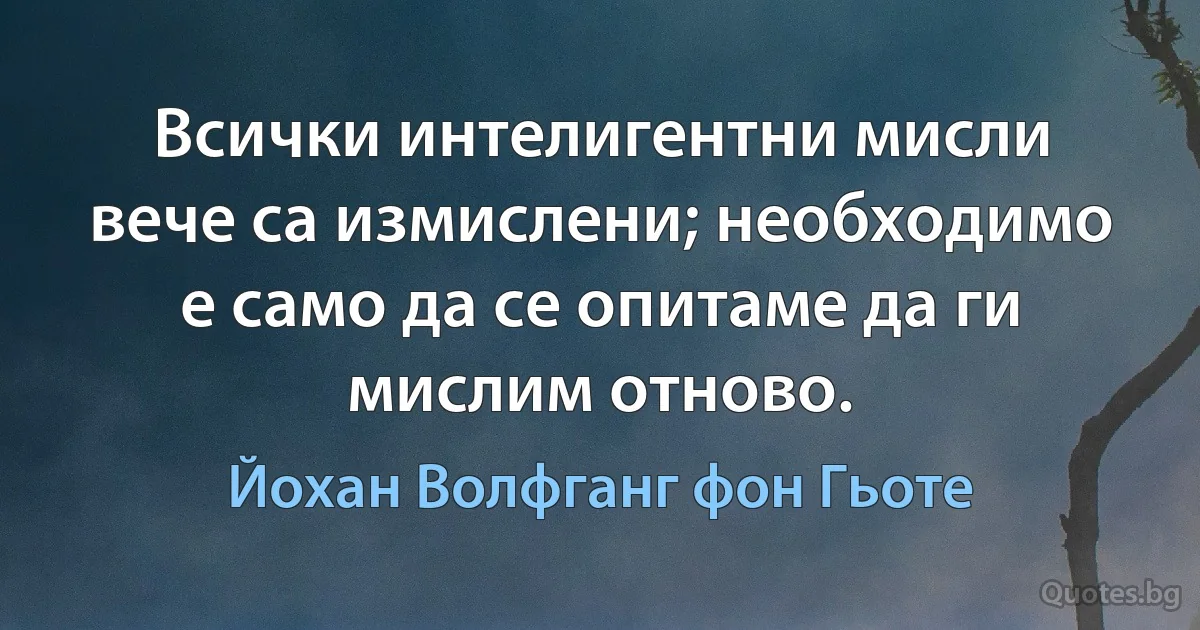 Всички интелигентни мисли вече са измислени; необходимо е само да се опитаме да ги мислим отново. (Йохан Волфганг фон Гьоте)