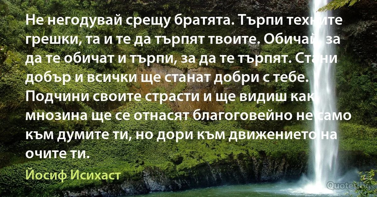 Не негодувай срещу братята. Търпи техните грешки, та и те да търпят твоите. Обичай, за да те обичат и търпи, за да те търпят. Стани добър и всички ще станат добри с тебе. Подчини своите страсти и ще видиш как мнозина ще се отнасят благоговейно не само към думите ти, но дори към движението на очите ти. (Йосиф Исихаст)