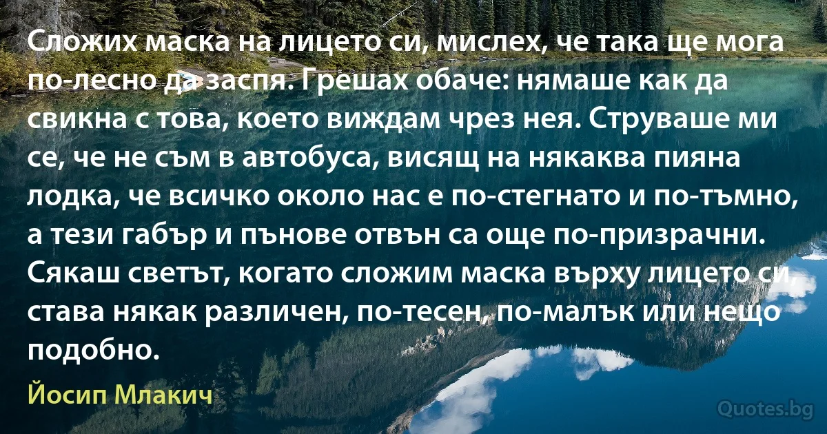 Сложих маска на лицето си, мислех, че така ще мога по-лесно да заспя. Грешах обаче: нямаше как да свикна с това, което виждам чрез нея. Струваше ми се, че не съм в автобуса, висящ на някаква пияна лодка, че всичко около нас е по-стегнато и по-тъмно, а тези габър и пънове отвън са още по-призрачни. Сякаш светът, когато сложим маска върху лицето си, става някак различен, по-тесен, по-малък или нещо подобно. (Йосип Млакич)