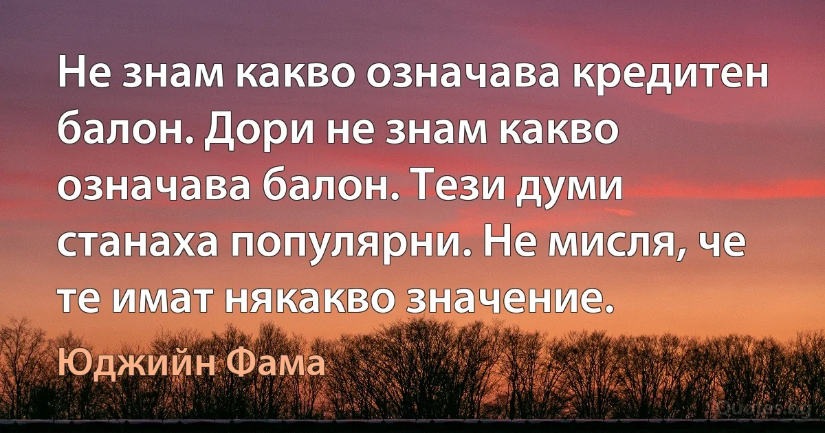 Не знам какво означава кредитен балон. Дори не знам какво означава балон. Тези думи станаха популярни. Не мисля, че те имат някакво значение. (Юджийн Фама)