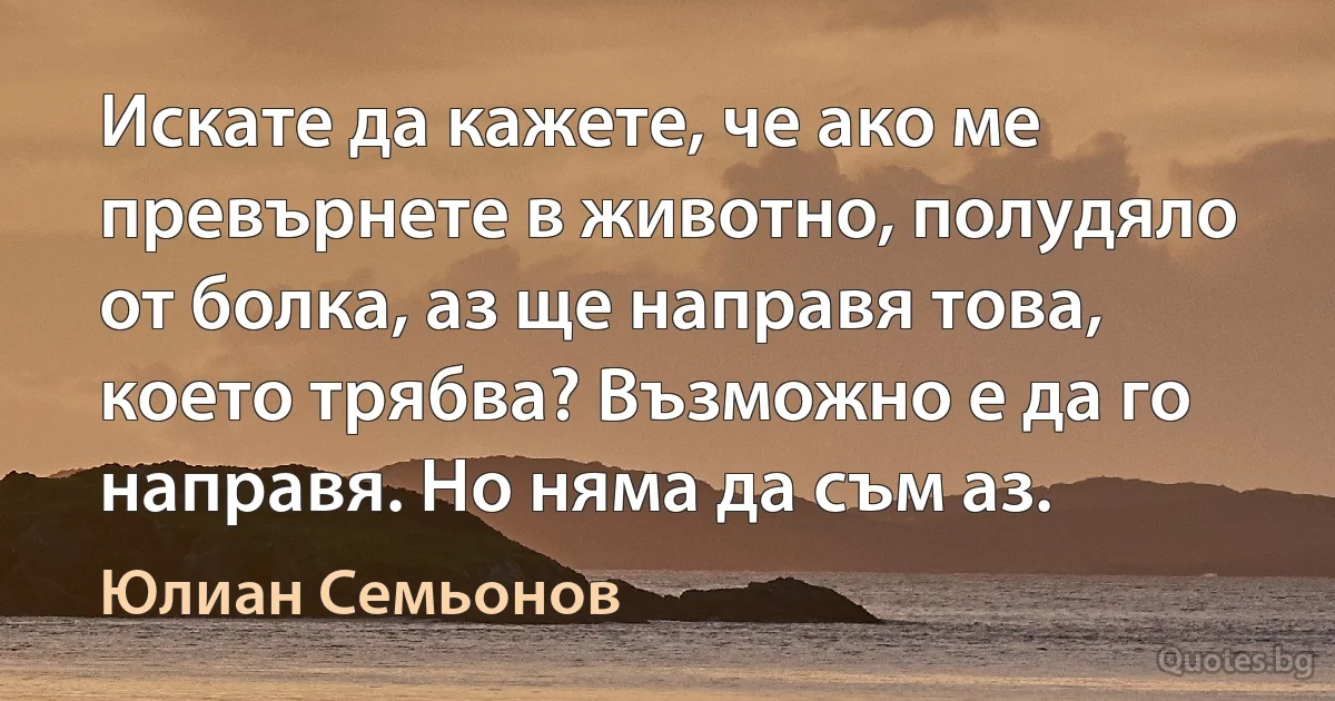 Искате да кажете, че ако ме превърнете в животно, полудяло от болка, аз ще направя това, което трябва? Възможно е да го направя. Но няма да съм аз. (Юлиан Семьонов)