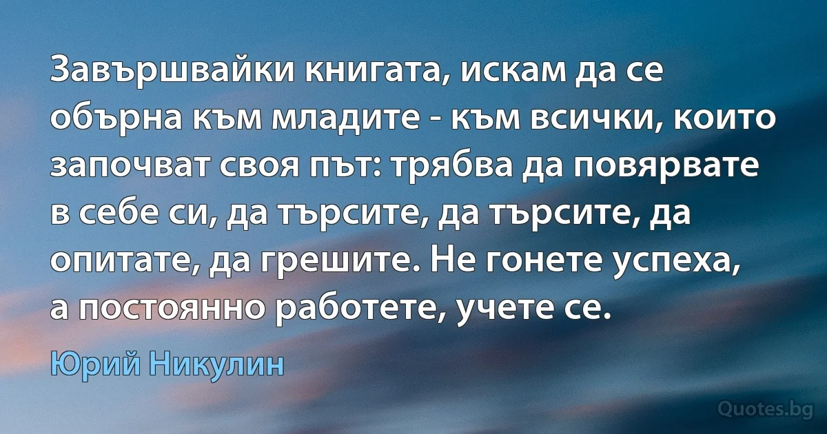 Завършвайки книгата, искам да се обърна към младите - към всички, които започват своя път: трябва да повярвате в себе си, да търсите, да търсите, да опитате, да грешите. Не гонете успеха, а постоянно работете, учете се. (Юрий Никулин)