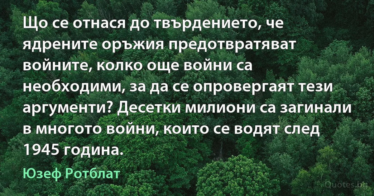 Що се отнася до твърдението, че ядрените оръжия предотвратяват войните, колко още войни са необходими, за да се опровергаят тези аргументи? Десетки милиони са загинали в многото войни, които се водят след 1945 година. (Юзеф Ротблат)