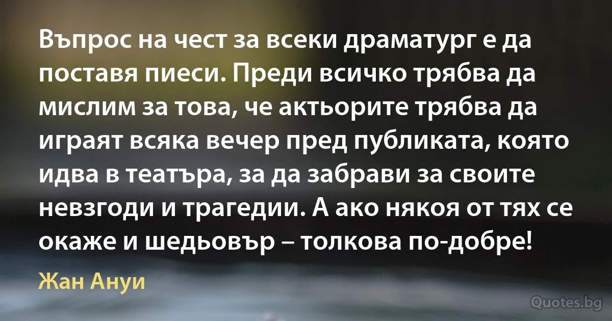 Въпрос на чест за всеки драматург е да поставя пиеси. Преди всичко трябва да мислим за това, че актьорите трябва да играят всяка вечер пред публиката, която идва в театъра, за да забрави за своите невзгоди и трагедии. А ако някоя от тях се окаже и шедьовър – толкова по-добре! (Жан Ануи)