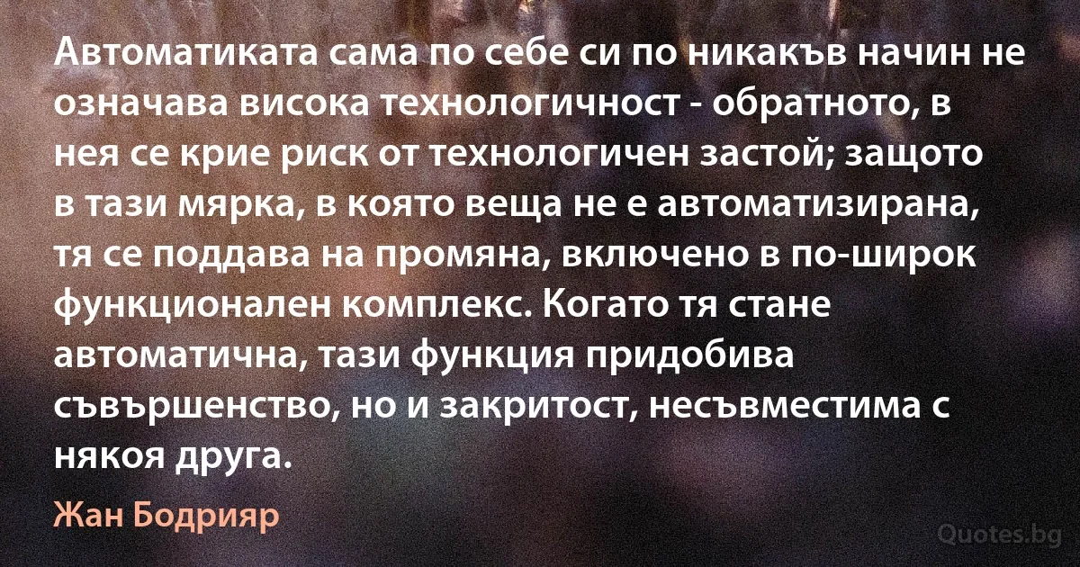 Автоматиката сама по себе си по никакъв начин не означава висока технологичност - обратното, в нея се крие риск от технологичен застой; защото в тази мярка, в която веща не е автоматизирана, тя се поддава на промяна, включено в по-широк функционален комплекс. Когато тя стане автоматична, тази функция придобива съвършенство, но и закритост, несъвместима с някоя друга. (Жан Бодрияр)