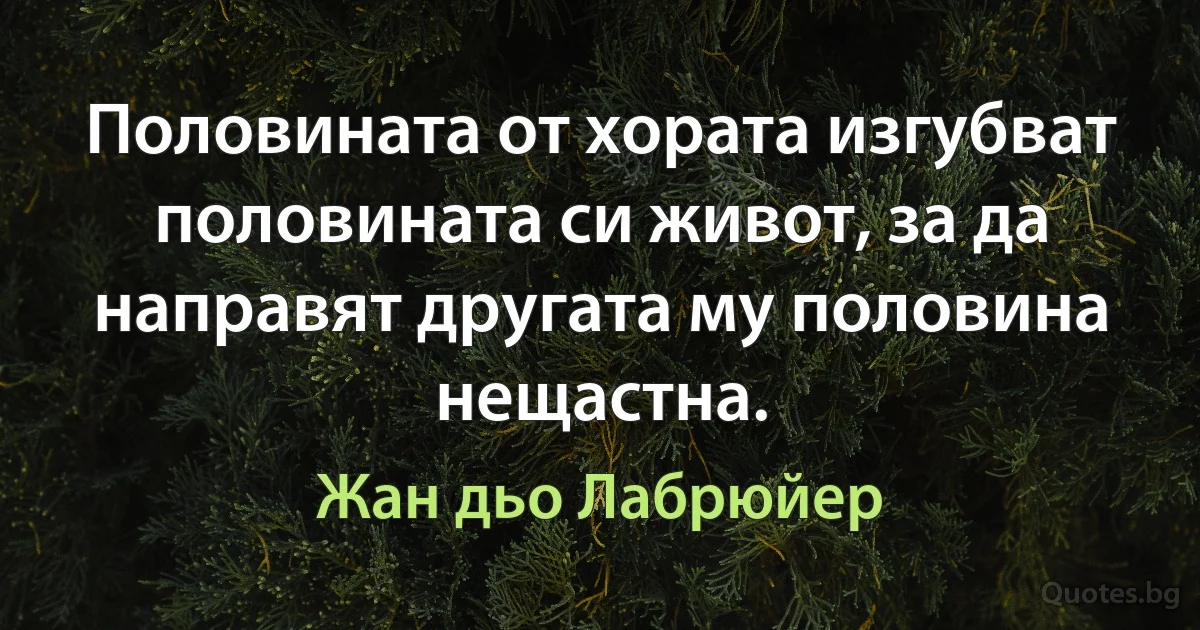 Половината от хората изгубват половината си живот, за да направят другата му половина нещастна. (Жан дьо Лабрюйер)