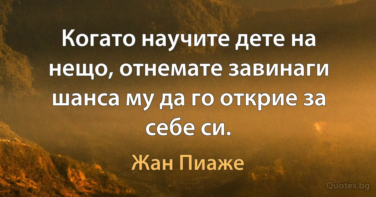 Когато научите дете на нещо, отнемате завинаги шанса му да го открие за себе си. (Жан Пиаже)