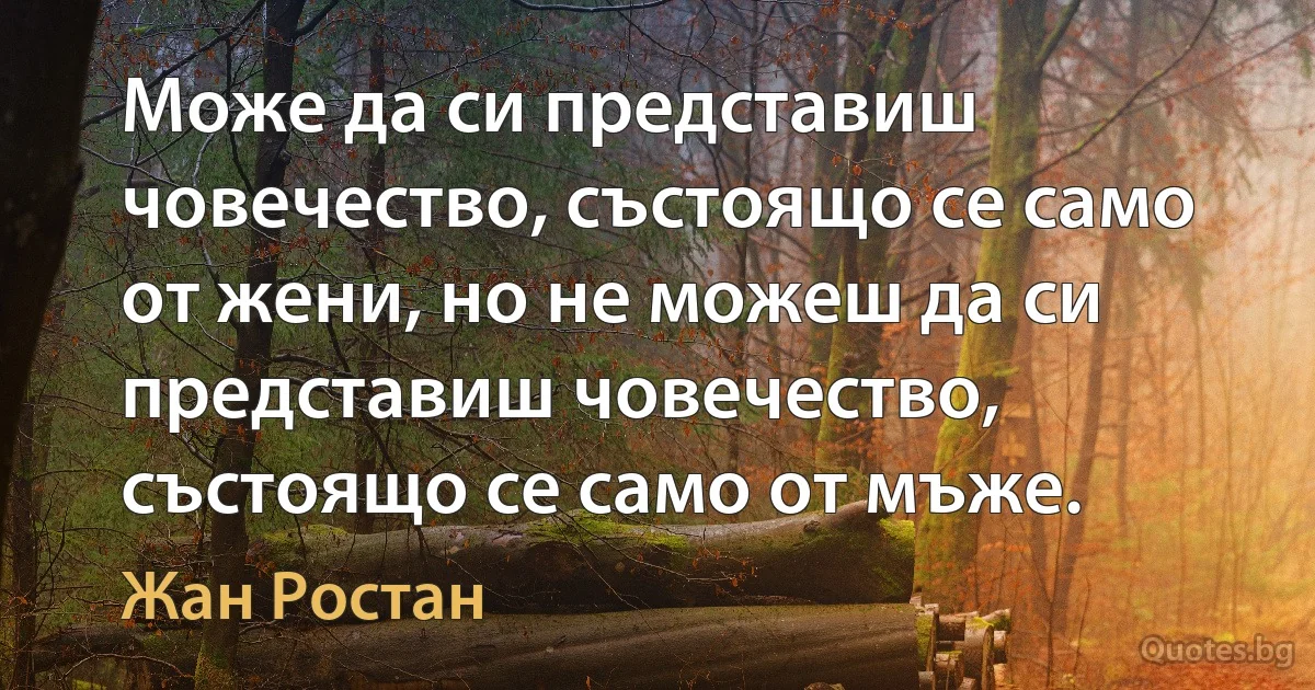 Може да си представиш човечество, състоящо се само от жени, но не можеш да си представиш човечество, състоящо се само от мъже. (Жан Ростан)