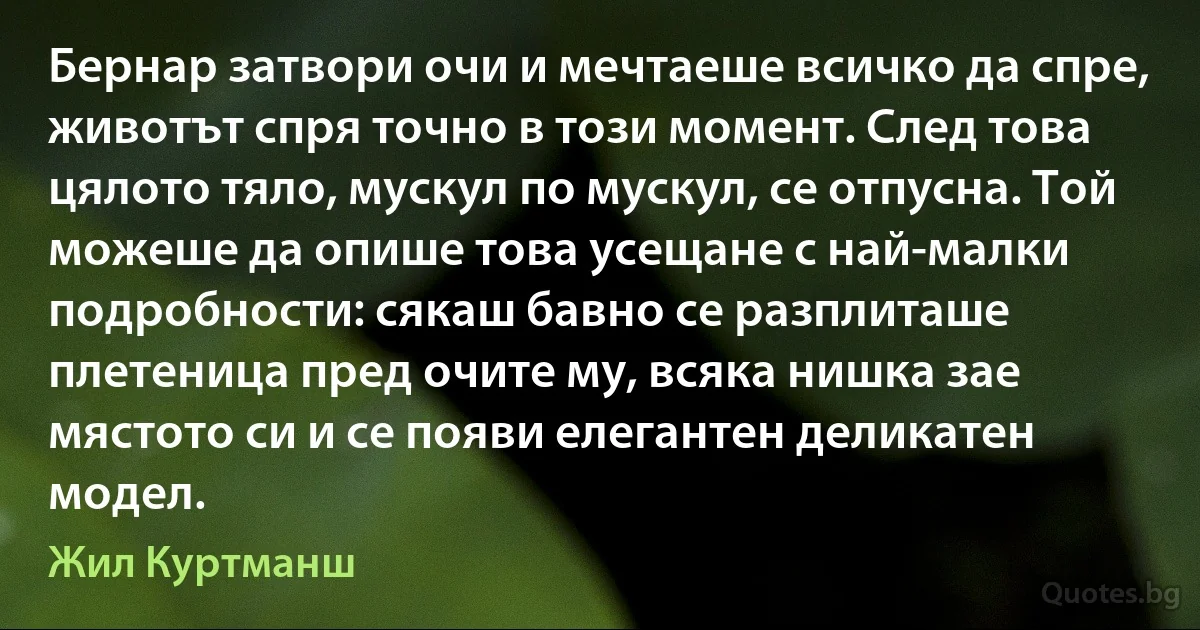 Бернар затвори очи и мечтаеше всичко да спре, животът спря точно в този момент. След това цялото тяло, мускул по мускул, се отпусна. Той можеше да опише това усещане с най-малки подробности: сякаш бавно се разплиташе плетеница пред очите му, всяка нишка зае мястото си и се появи елегантен деликатен модел. (Жил Куртманш)