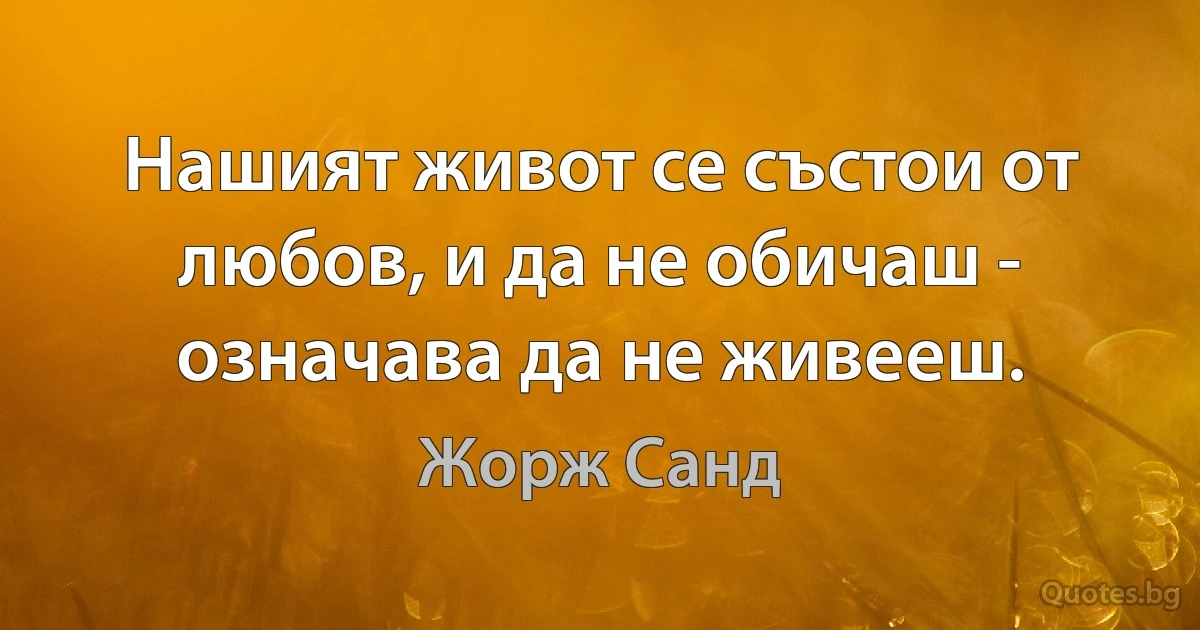 Нашият живот се състои от любов, и да не обичаш - означава да не живееш. (Жорж Санд)