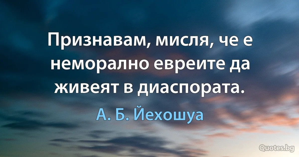 Признавам, мисля, че е неморално евреите да живеят в диаспората. (А. Б. Йехошуа)