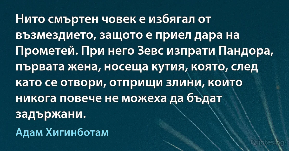 Нито смъртен човек е избягал от възмездието, защото е приел дара на Прометей. При него Зевс изпрати Пандора, първата жена, носеща кутия, която, след като се отвори, отприщи злини, които никога повече не можеха да бъдат задържани. (Адам Хигинботам)