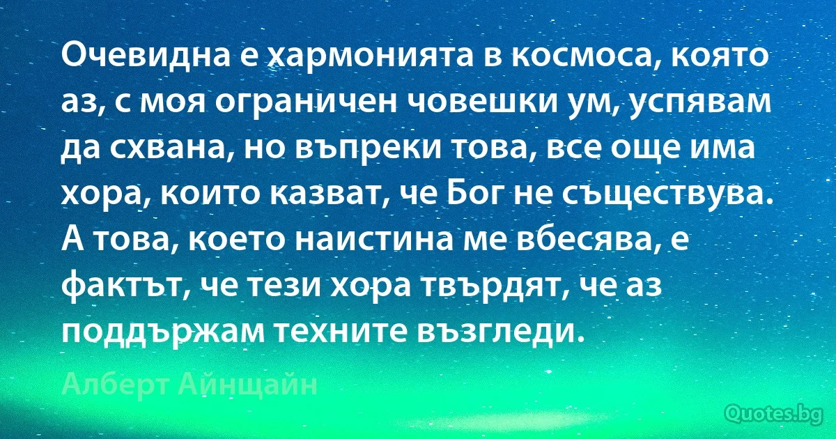 Очевидна е хармонията в космоса, която аз, с моя ограничен човешки ум, успявам да схвана, но въпреки това, все още има хора, които казват, че Бог не съществува. А това, което наистина ме вбесява, е фактът, че тези хора твърдят, че аз поддържам техните възгледи. (Алберт Айнщайн)