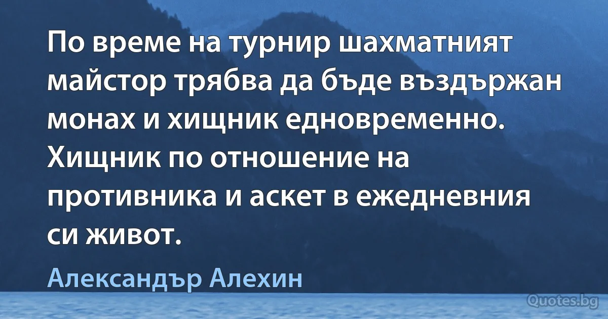 По време на турнир шахматният майстор трябва да бъде въздържан монах и хищник едновременно. Хищник по отношение на противника и аскет в ежедневния си живот. (Александър Алехин)