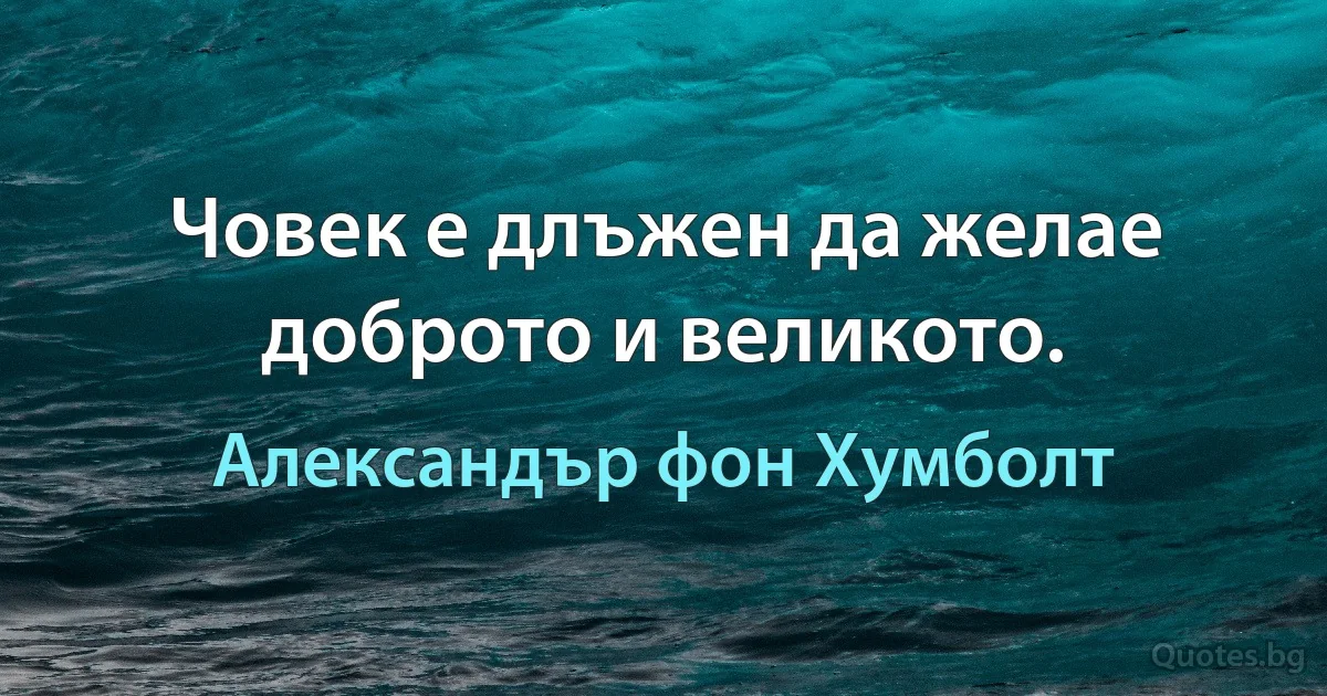 Човек е длъжен да желае доброто и великото. (Александър фон Хумболт)