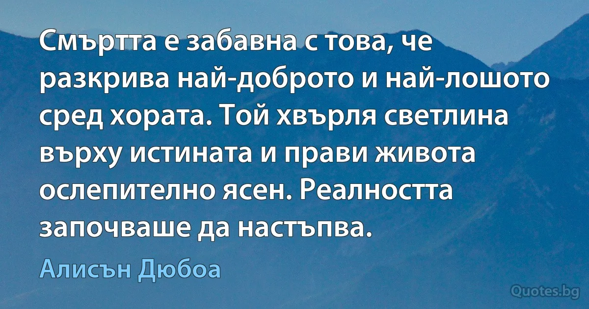 Смъртта е забавна с това, че разкрива най-доброто и най-лошото сред хората. Той хвърля светлина върху истината и прави живота ослепително ясен. Реалността започваше да настъпва. (Алисън Дюбоа)