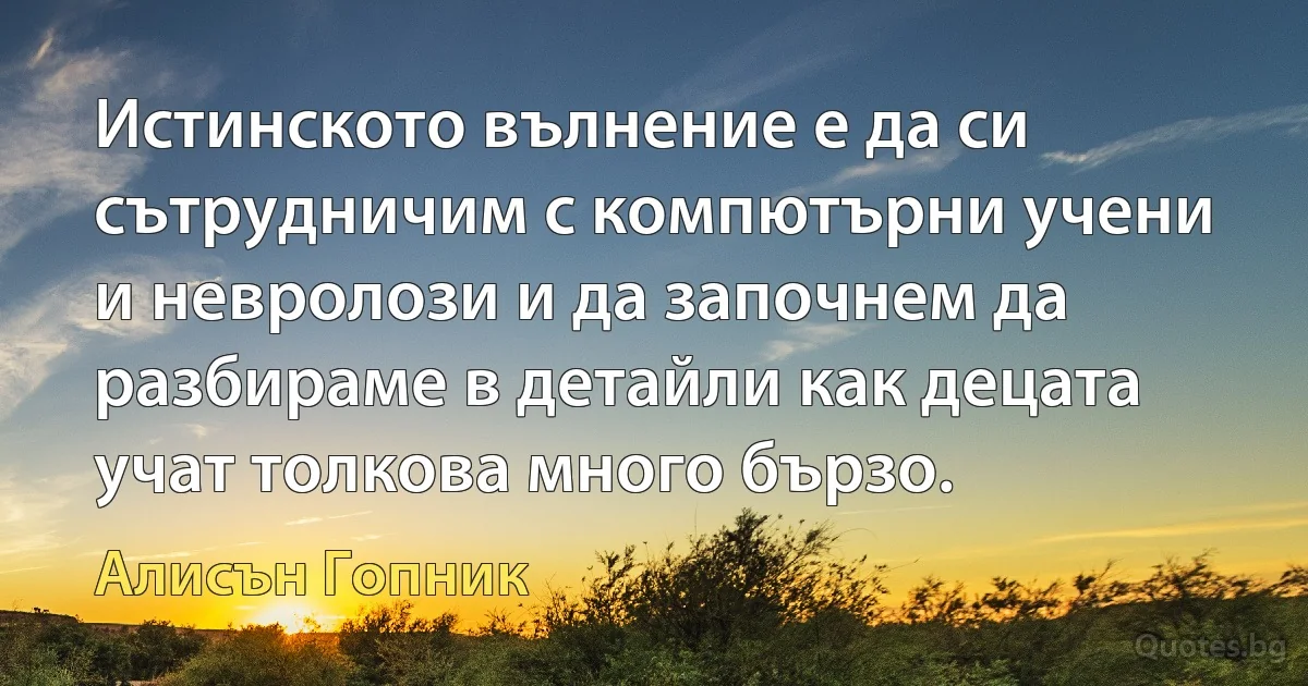 Истинското вълнение е да си сътрудничим с компютърни учени и невролози и да започнем да разбираме в детайли как децата учат толкова много бързо. (Алисън Гопник)