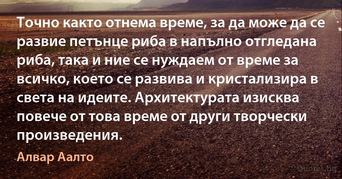 Точно както отнема време, за да може да се развие петънце риба в напълно отгледана риба, така и ние се нуждаем от време за всичко, което се развива и кристализира в света на идеите. Архитектурата изисква повече от това време от други творчески произведения. (Алвар Аалто)