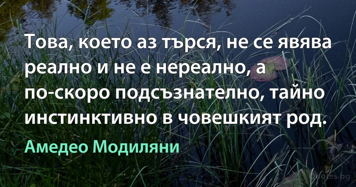 Това, което аз търся, не се явява реално и не е нереално, а по-скоро подсъзнателно, тайно инстинктивно в човешкият род. (Амедео Модиляни)