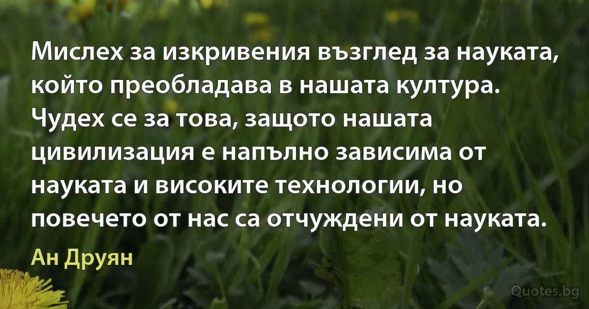 Мислех за изкривения възглед за науката, който преобладава в нашата култура. Чудех се за това, защото нашата цивилизация е напълно зависима от науката и високите технологии, но повечето от нас са отчуждени от науката. (Ан Друян)