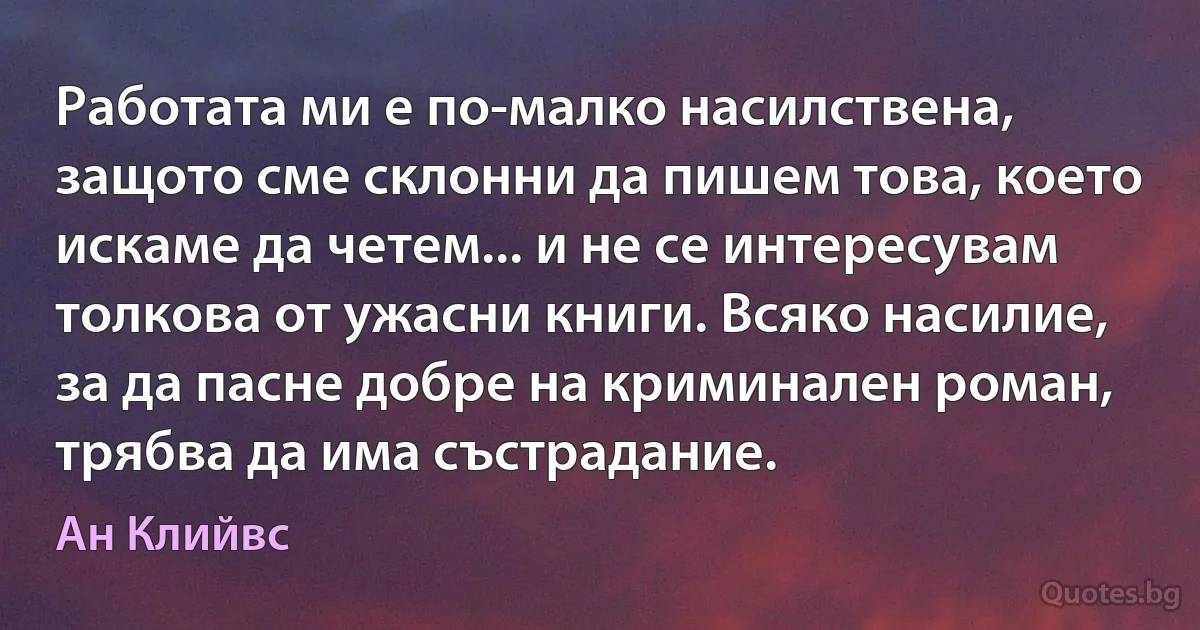 Работата ми е по-малко насилствена, защото сме склонни да пишем това, което искаме да четем... и не се интересувам толкова от ужасни книги. Всяко насилие, за да пасне добре на криминален роман, трябва да има състрадание. (Ан Клийвс)