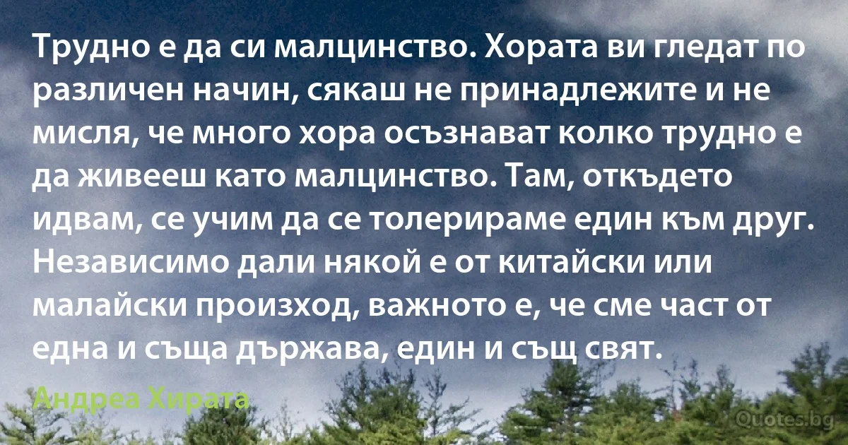 Трудно е да си малцинство. Хората ви гледат по различен начин, сякаш не принадлежите и не мисля, че много хора осъзнават колко трудно е да живееш като малцинство. Там, откъдето идвам, се учим да се толерираме един към друг. Независимо дали някой е от китайски или малайски произход, важното е, че сме част от една и съща държава, един и същ свят. (Андреа Хирата)