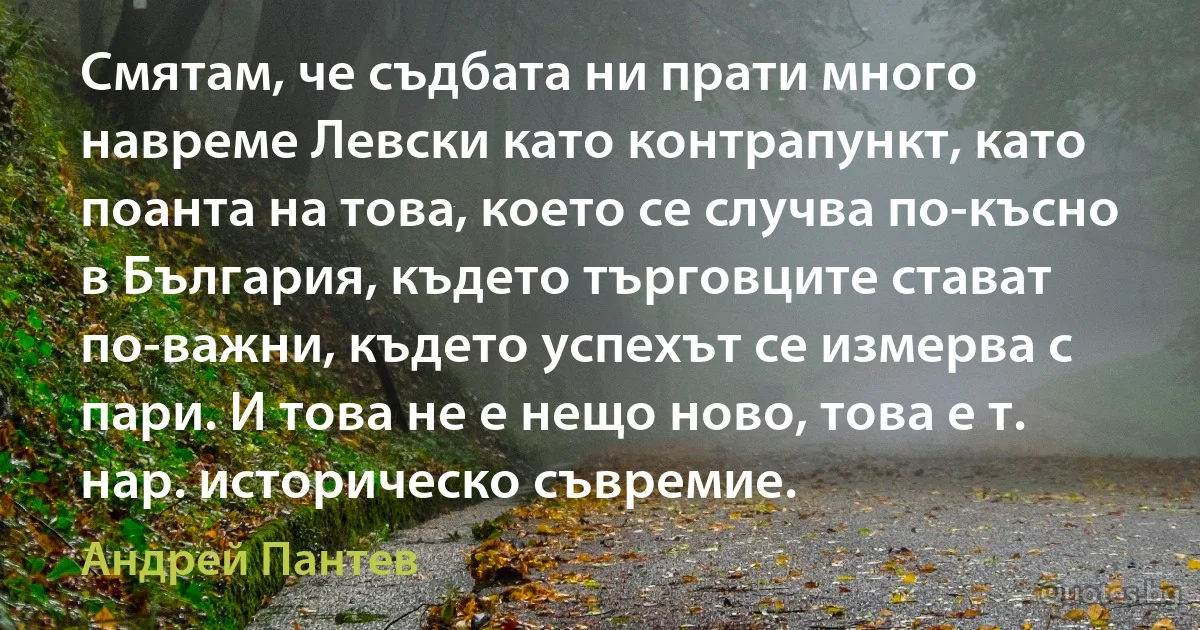 Смятам, че съдбата ни прати много навреме Левски като контрапункт, като поанта на това, което се случва по-късно в България, където търговците стават по-важни, където успехът се измерва с пари. И това не е нещо ново, това е т. нар. историческо съвремие. (Андрей Пантев)