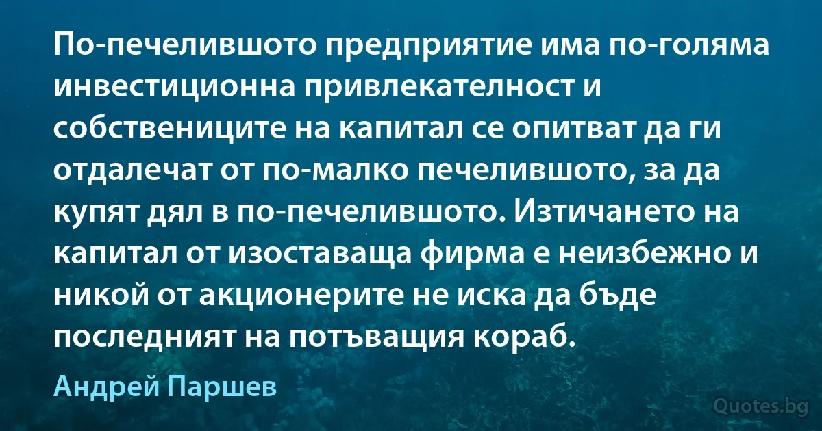 По-печелившото предприятие има по-голяма инвестиционна привлекателност и собствениците на капитал се опитват да ги отдалечат от по-малко печелившото, за да купят дял в по-печелившото. Изтичането на капитал от изоставаща фирма е неизбежно и никой от акционерите не иска да бъде последният на потъващия кораб. (Андрей Паршев)