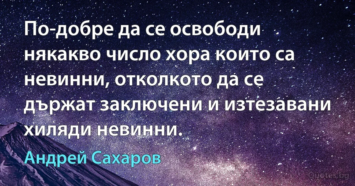 По-добре да се освободи някакво число хора които са невинни, отколкото да се държат заключени и изтезавани хиляди невинни. (Андрей Сахаров)