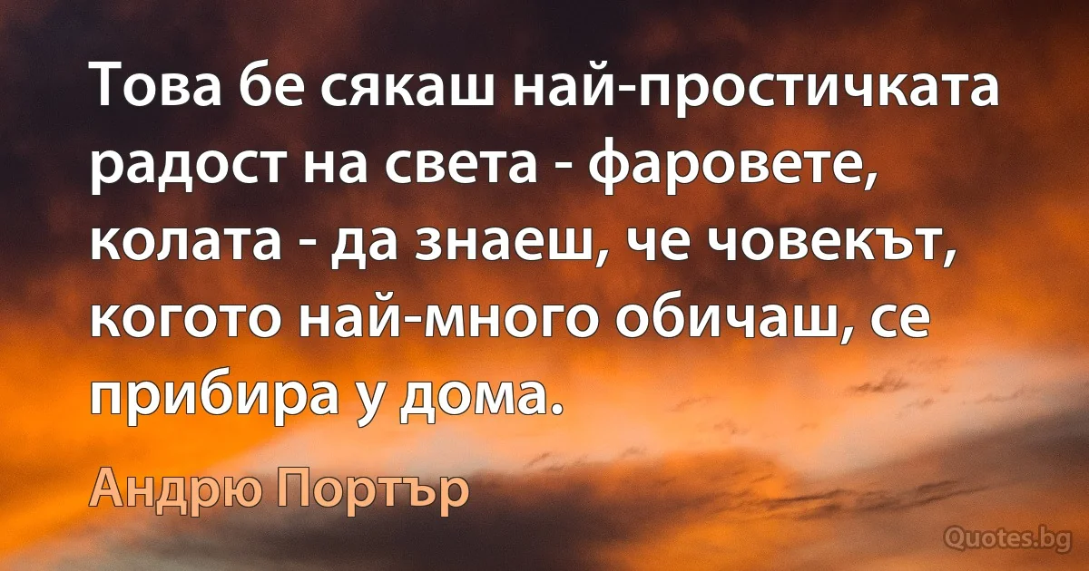 Това бе сякаш най-простичката радост на света - фаровете, колата - да знаеш, че човекът, когото най-много обичаш, се прибира у дома. (Андрю Портър)