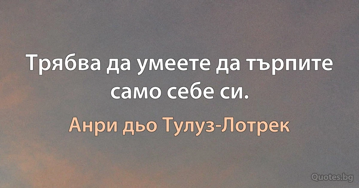 Трябва да умеете да търпите само себе си. (Анри дьо Тулуз-Лотрек)