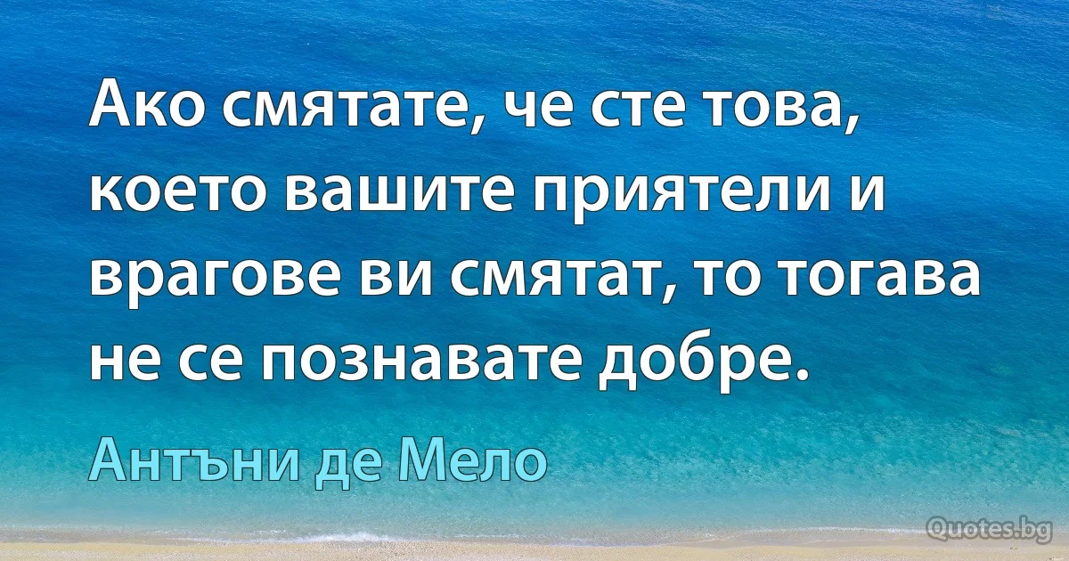 Ако смятате, че сте това, което вашите приятели и врагове ви смятат, то тогава не се познавате добре. (Антъни де Мело)