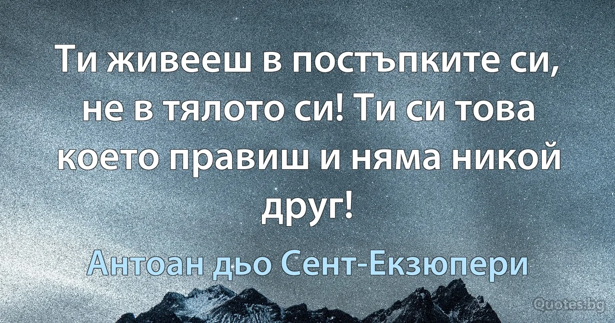 Ти живееш в постъпките си, не в тялото си! Ти си това което правиш и няма никой друг! (Антоан дьо Сент-Екзюпери)