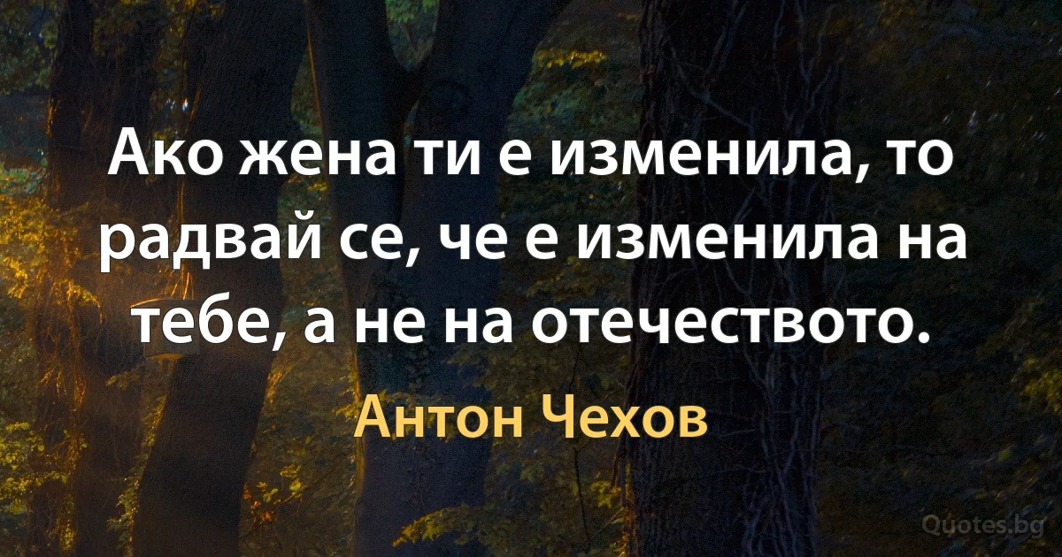 Ако жена ти е изменила, то радвай се, че е изменила на тебе, а не на отечеството. (Антон Чехов)