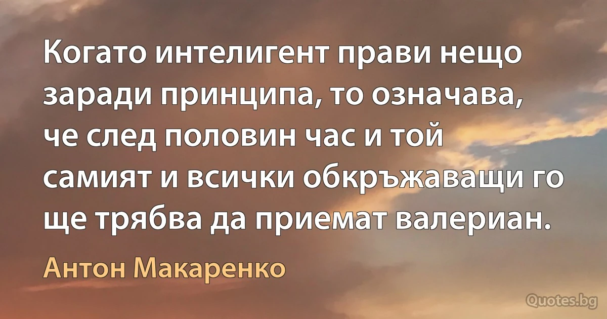 Когато интелигент прави нещо заради принципа, то означава, че след половин час и той самият и всички обкръжаващи го ще трябва да приемат валериан. (Антон Макаренко)