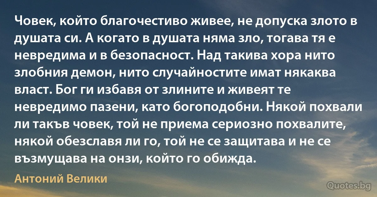 Човек, който благочестиво живее, не допуска злото в душата си. А когато в душата няма зло, тогава тя е невредима и в безопасност. Над такива хора нито злобния демон, нито случайностите имат някаква власт. Бог ги избавя от злините и живеят те невредимо пазени, като богоподобни. Някой похвали ли такъв човек, той не приема сериозно похвалите, някой обезславя ли го, той не се защитава и не се възмущава на онзи, който го обижда. (Антоний Велики)