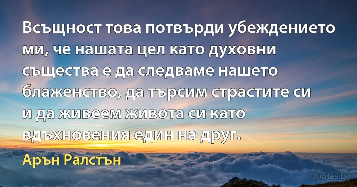 Всъщност това потвърди убеждението ми, че нашата цел като духовни същества е да следваме нашето блаженство, да търсим страстите си и да живеем живота си като вдъхновения един на друг. (Арън Ралстън)