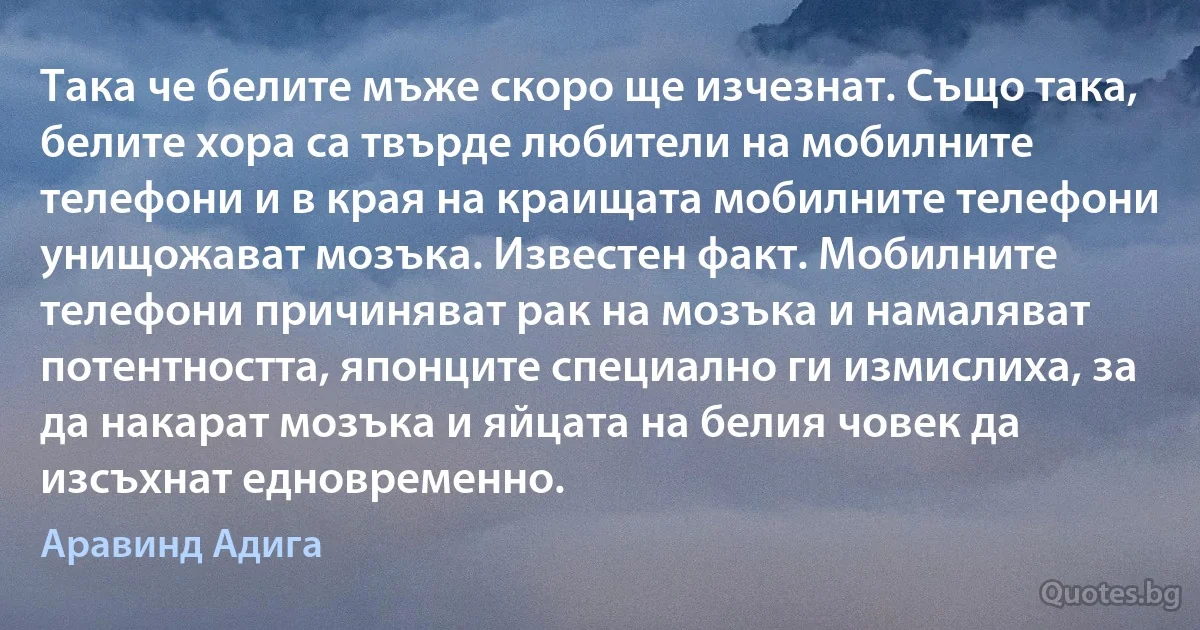 Така че белите мъже скоро ще изчезнат. Също така, белите хора са твърде любители на мобилните телефони и в края на краищата мобилните телефони унищожават мозъка. Известен факт. Мобилните телефони причиняват рак на мозъка и намаляват потентността, японците специално ги измислиха, за да накарат мозъка и яйцата на белия човек да изсъхнат едновременно. (Аравинд Адига)