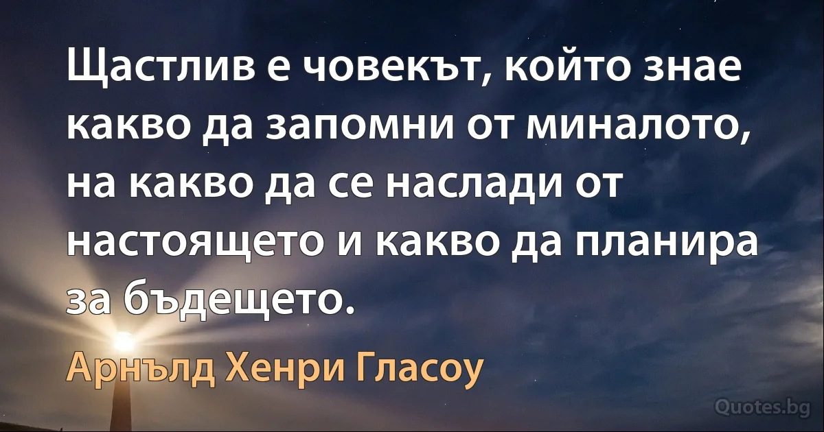 Щастлив е човекът, който знае какво да запомни от миналото, на какво да се наслади от настоящето и какво да планира за бъдещето. (Арнълд Хенри Гласоу)