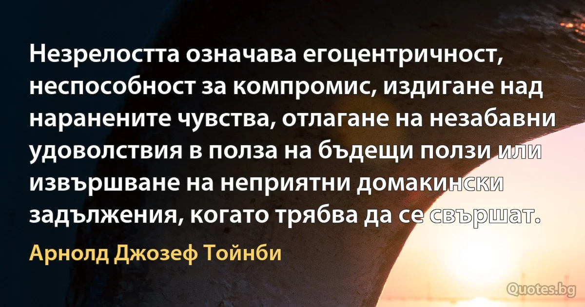 Незрелостта означава егоцентричност, неспособност за компромис, издигане над наранените чувства, отлагане на незабавни удоволствия в полза на бъдещи ползи или извършване на неприятни домакински задължения, когато трябва да се свършат. (Арнолд Джозеф Тойнби)