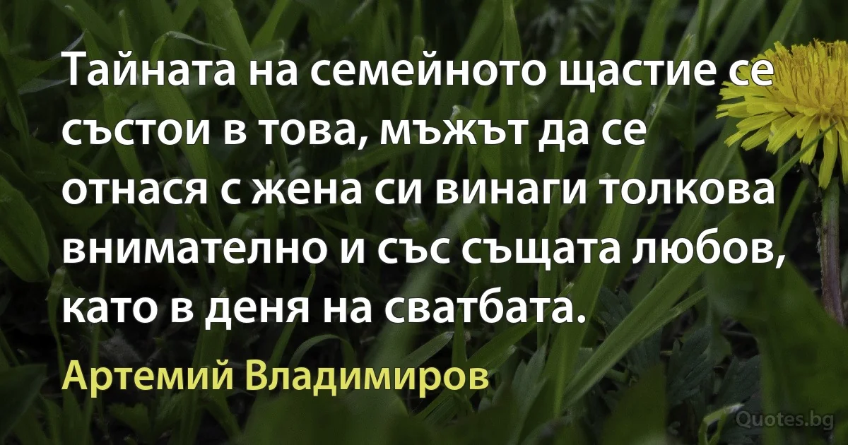 Тайната на семейното щастие се състои в това, мъжът да се отнася с жена си винаги толкова внимателно и със същата любов, като в деня на сватбата. (Артемий Владимиров)