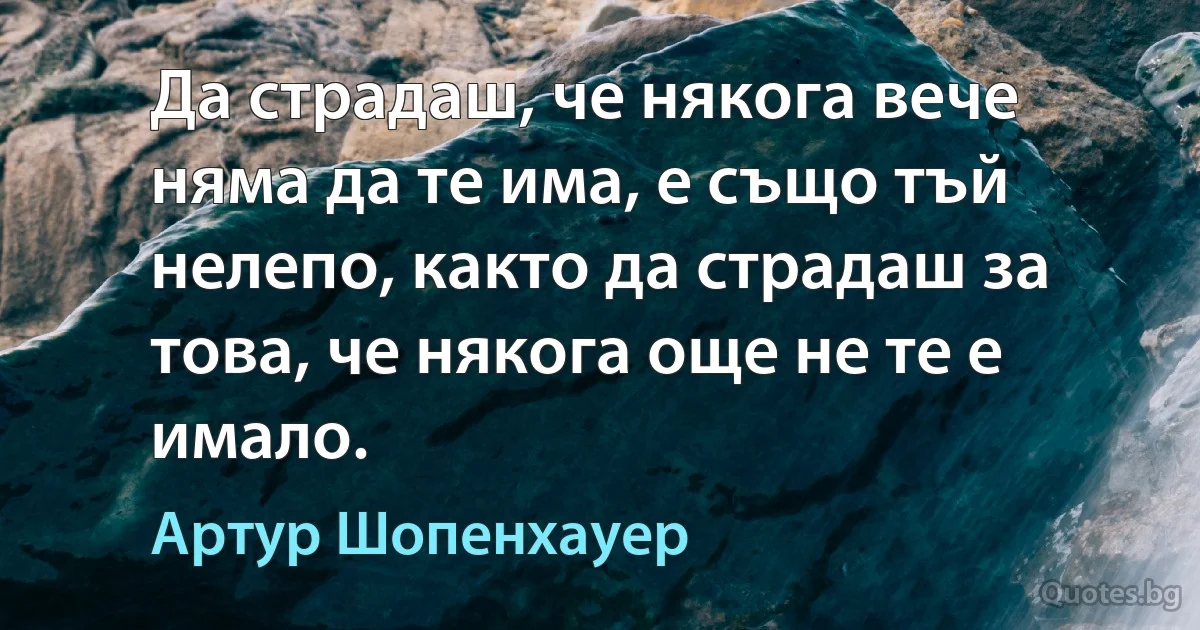 Да страдаш, че някога вече няма да те има, е също тъй нелепо, както да страдаш за това, че някога още не те е имало. (Артур Шопенхауер)