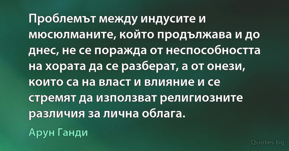 Проблемът между индусите и мюсюлманите, който продължава и до днес, не се поражда от неспособността на хората да се разберат, а от онези, които са на власт и влияние и се стремят да използват религиозните различия за лична облага. (Арун Ганди)