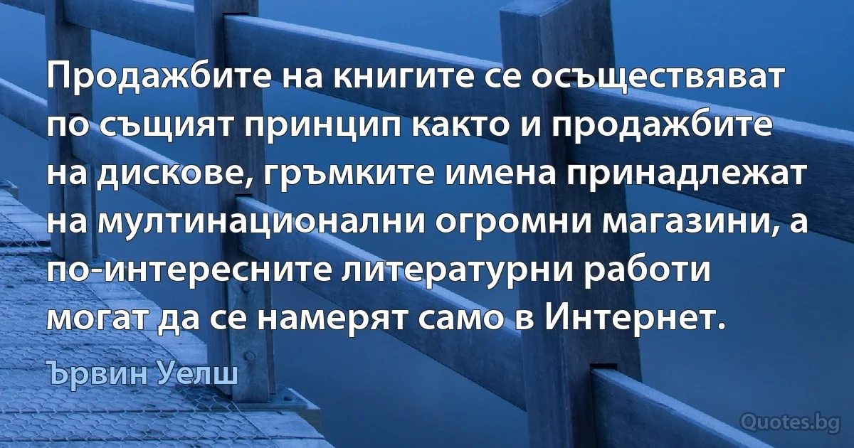 Продажбите на книгите се осъществяват по същият принцип както и продажбите на дискове, гръмките имена принадлежат на мултинационални огромни магазини, а по-интересните литературни работи могат да се намерят само в Интернет. (Ървин Уелш)