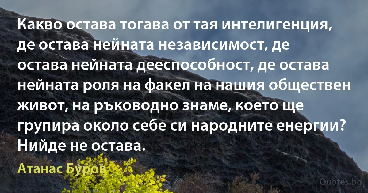 Какво остава тогава от тая интелигенция, де остава нейната независимост, де остава нейната дееспособност, де остава нейната роля на факел на нашия обществен живот, на ръководно знаме, което ще групира около себе си народните енергии? Нийде не остава. (Атанас Буров)